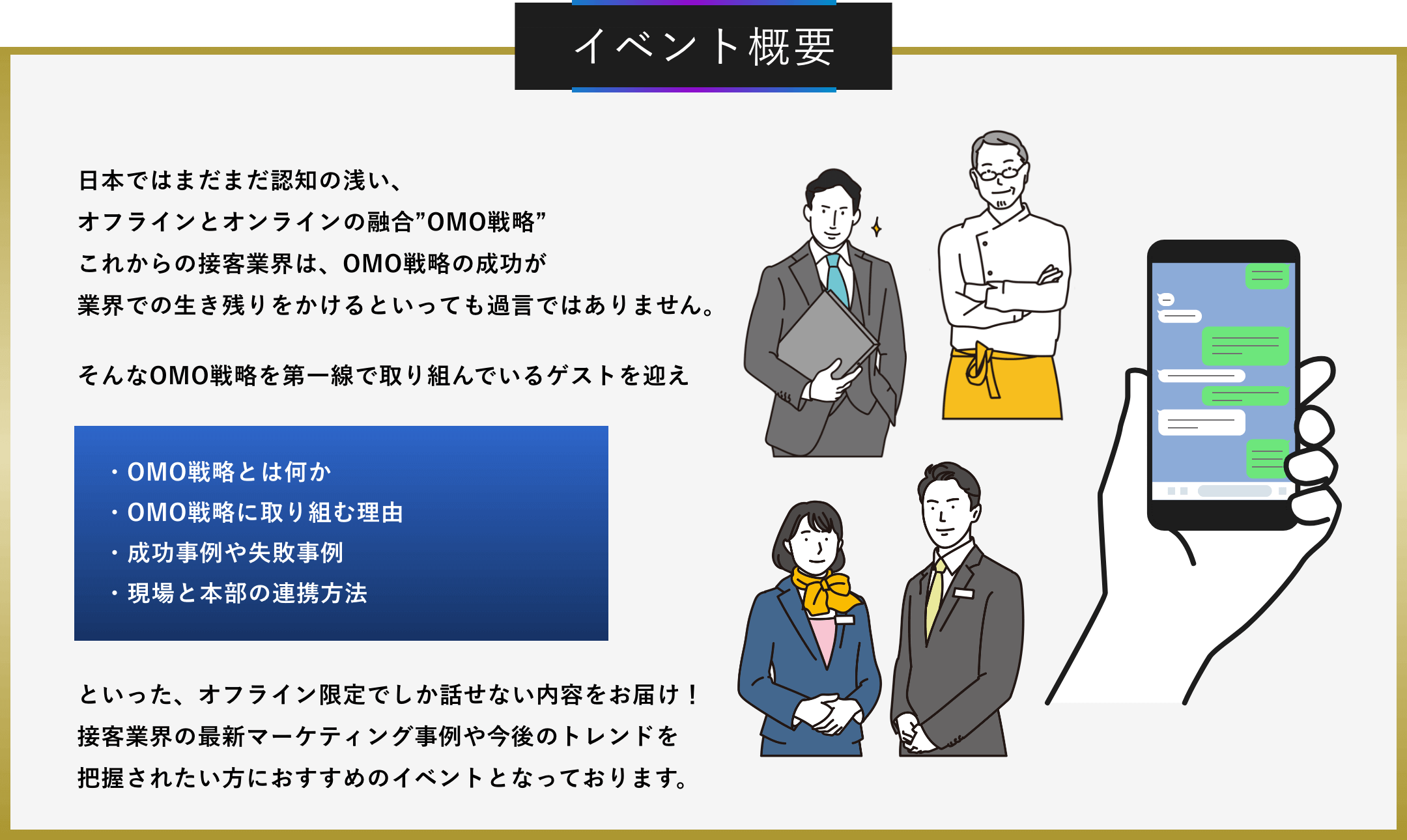 イベント概要 日本ではまだまだ認知の浅い、オフラインとオンラインの融合”OMO戦略”これからの接客業界は、OMO戦略の成功が業界での生き残りをかけるといっても過言ではありません。そんなOMO戦略を第一線で取り組んでいるゲストを迎え ・OMO戦略とは何か ・OMO戦略に取り組む理由 ・成功事例や失敗事例 ・現場と本部の連携方法といった、オフライン限定でしか話せない内容をお届け！接客業界の最新マーケティング事例や今後のトレンドを把握されたい方におすすめのイベントとなっております。