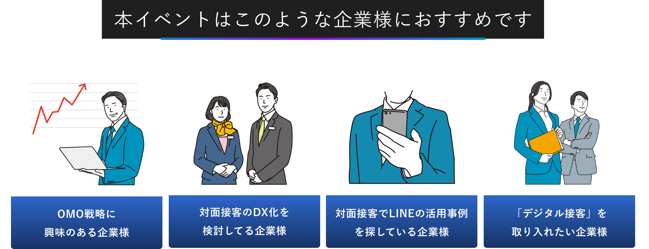 本イベントはこのような企業様におすすめです OMO戦略に興味のある企業様 対面接客のDX化を検討してる企業様 対面接客でLINEの活用事例を探している企業様 「デジタル接客」を	取り入れたい企業様