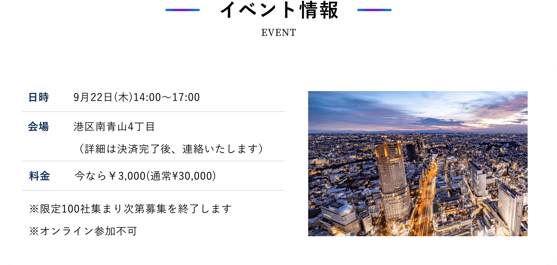 イベント情報 日時 9月22日(木)14:00〜17:00 会場 港区南青山4丁目 （詳細は決済完了後、連絡いたします） 料金 今なら￥3,000(通常¥30,000) ※限定100社集まり次第募集を終了します ※オンライン参加不可