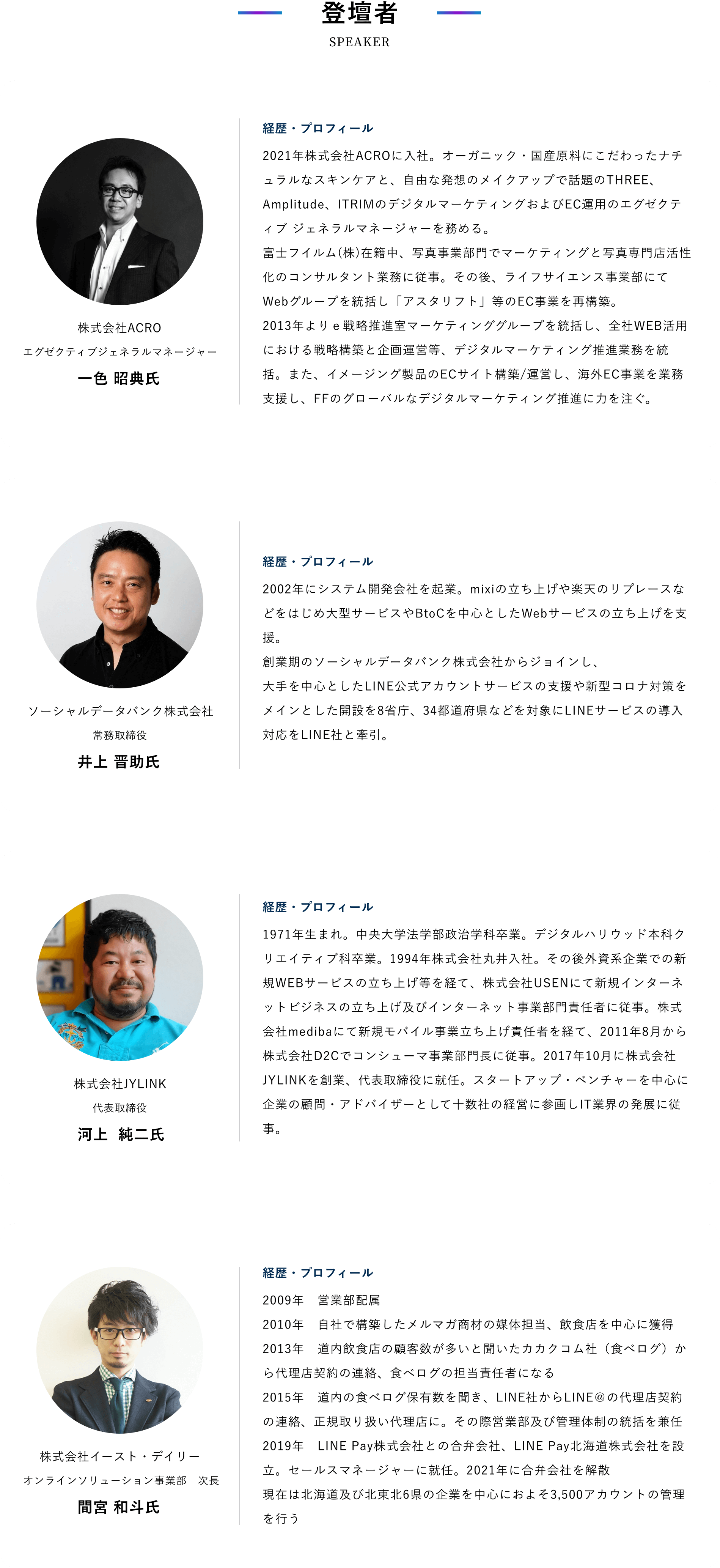 登壇者 株式会社ACRO エグゼクティブジェネラルマネージャー 一色 昭典氏 経歴・プロフィール 2021年株式会社ACROに入社。オーガニック・国産原料にこだわったナチュラルなスキンケアと、自由な発想のメイクアップで話題のTHREE、Amplitude、ITRIMのデジタルマーケティングおよびEC運用のエグゼクティブ ジェネラルマネージャーを務める。 富士フイルム(株)在籍中、写真事業部門でマーケティングと写真専門店活性化のコンサルタント業務に従事。その後、ライフサイエンス事業部にてWebグループを統括し「アスタリフト」等のEC事業を再構築。 2013年よりｅ戦略推進室マーケティンググループを統括し、全社WEB活用における戦略構築と企画運営等、デジタルマーケティング推進業務を統括。また、イメージング製品のECサイト構築/運営し、海外EC事業を業務支援し、FFのグローバルなデジタルマーケティング推進に力を注ぐ。 ソーシャルデータバンク株式会社 常務取締役 井上 晋助氏 経歴・プロフィール 2002年にシステム開発会社を起業。mixiの立ち上げや楽天のリプレースなどをはじめ大型サービスやBtoCを中心としたWebサービスの立ち上げを支援。創業期のソーシャルデータバンク株式会社からジョインし、大手を中心としたLINE公式アカウントサービスの支援や新型コロナ対策をメインとした開設を8省庁、34都道府県などを対象にLINEサービスの導入対応をLINE社と牽引。 株式会社JYLINK 代表取締役 河上  純二氏 経歴・プロフィール 1971年生まれ。中央大学法学部政治学科卒業。デジタルハリウッド本科クリエイティブ科卒業。1994年株式会社丸井入社。その後外資系企業での新規WEBサービスの立ち上げ等を経て、株式会社USENにて新規インターネットビジネスの立ち上げ及びインターネット事業部門責任者に従事。株式会社medibaにて新規モバイル事業立ち上げ責任者を経て、2011年8月から株式会社D2Cでコンシューマ事業部門長に従事。2017年10月に株式会社JYLINKを創業、代表取締役に就任。スタートアップ・ベンチャーを中心に企業の顧問・アドバイザーとして十数社の経営に参画しIT業界の発展に従事。 株式会社イースト・デイリー オンラインソリューション事業部　次長 間宮 和斗氏 経歴・プロフィール 2009年　営業部配属 2010年　自社で構築したメルマガ商材の媒体担当、飲食店を中心に獲得 2013年　道内飲食店の顧客数が多いと聞いたカカクコム社（食べログ）から代理店契約の連絡、食べログの担当責任者になる 2015年　道内の食べログ保有数を聞き、LINE社からLINE＠の代理店契約の連絡、正規取り扱い代理店に。その際営業部及び管理体制の統括を兼任 2019年　LINE Pay株式会社との合弁会社、LINE Pay北海道株式会社を設立。セールスマネージャーに就任。2021年に合弁会社を解散
								現在は北海道及び北東北6県の企業を中心におよそ3,500アカウントの管理を行う